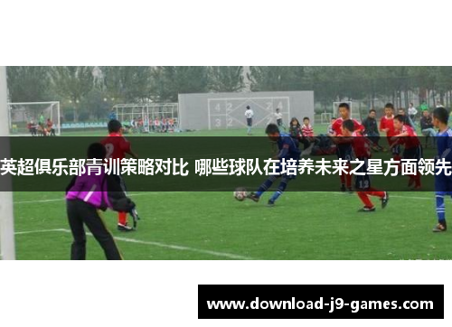 英超俱乐部青训策略对比 哪些球队在培养未来之星方面领先 英超俱乐部青训策略对比 哪些球队在培养未来之星方面领先