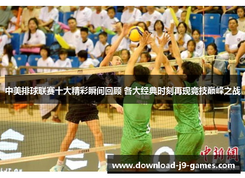 中美排球联赛十大精彩瞬间回顾 各大经典时刻再现竞技巅峰之战