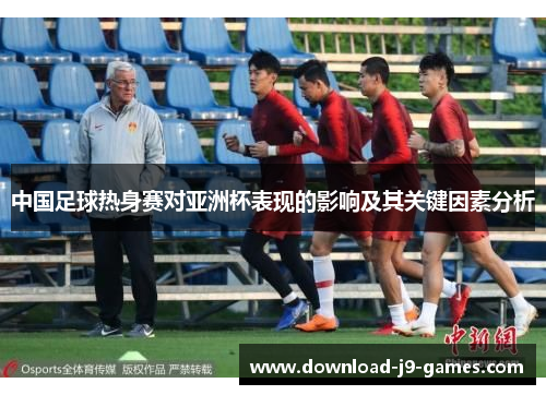 中国足球热身赛对亚洲杯表现的影响及其关键因素分析 中国足球热身赛对亚洲杯表现的影响及其关键因素分析
