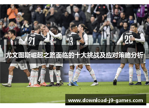 尤文图斯崛起之路面临的十大挑战及应对策略分析