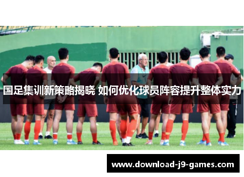 国足集训新策略揭晓 如何优化球员阵容提升整体实力
