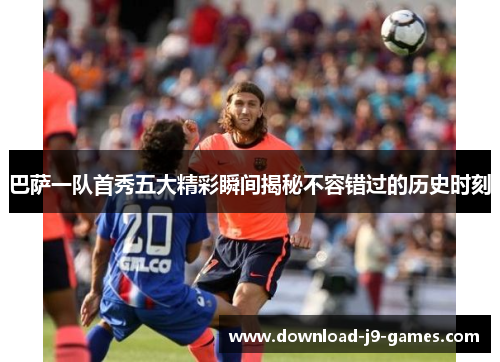 巴萨一队首秀五大精彩瞬间揭秘不容错过的历史时刻 巴萨一队首秀五大精彩瞬间揭秘不容错过的历史时刻