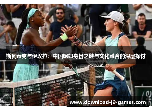 斯瓦泰克与伊埃拉:中国媳妇身份之谜与文化融合的深层探讨 斯瓦泰克与伊埃拉:中国媳妇身份之谜与文化融合的深层探讨
