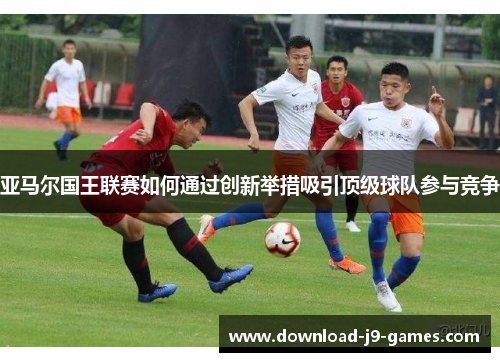 亚马尔国王联赛如何通过创新举措吸引顶级球队参与竞争 亚马尔国王联赛如何通过创新举措吸引顶级球队参与竞争