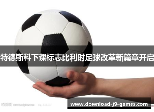 特德斯科下课标志比利时足球改革新篇章开启 特德斯科下课标志比利时足球改革新篇章开启