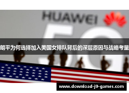 朗平为何选择加入美国女排队背后的深层原因与战略考量 朗平为何选择加入美国女排队背后的深层原因与战略考量