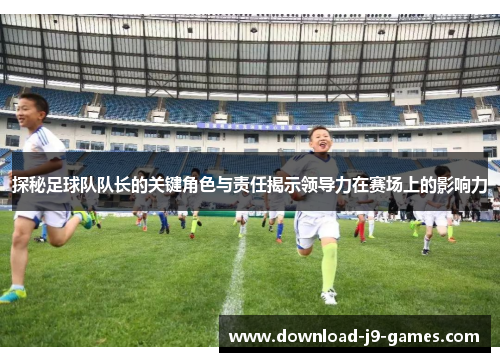探秘足球队队长的关键角色与责任揭示领导力在赛场上的影响力 探秘足球队队长的关键角色与责任揭示领导力在赛场上的影响力