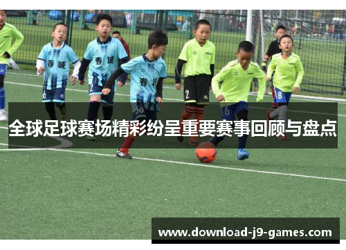 全球足球赛场精彩纷呈重要赛事回顾与盘点