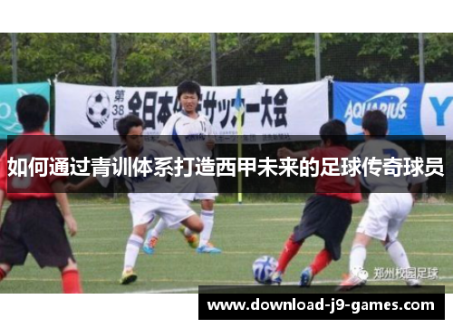 如何通过青训体系打造西甲未来的足球传奇球员 如何通过青训体系打造西甲未来的足球传奇球员