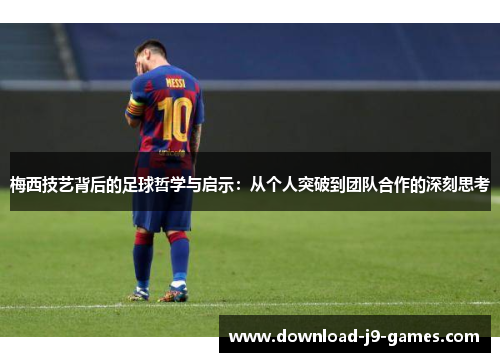 梅西技艺背后的足球哲学与启示：从个人突破到团队合作的深刻思考