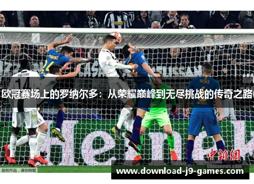 欧冠赛场上的罗纳尔多:从荣耀巅峰到无尽挑战的传奇之路 欧冠赛场上的罗纳尔多:从荣耀巅峰到无尽挑战的传奇之路