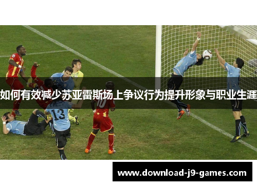 如何有效减少苏亚雷斯场上争议行为提升形象与职业生涯 如何有效减少苏亚雷斯场上争议行为提升形象与职业生涯