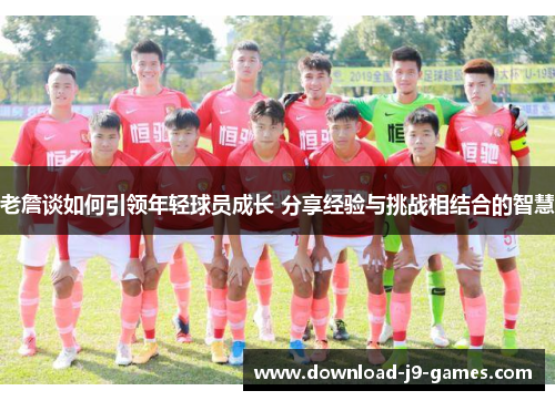 老詹谈如何引领年轻球员成长 分享经验与挑战相结合的智慧 老詹谈如何引领年轻球员成长 分享经验与挑战相结合的智慧