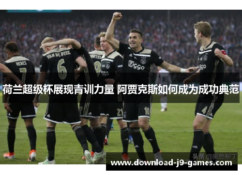荷兰超级杯展现青训力量 阿贾克斯如何成为成功典范 荷兰超级杯展现青训力量 阿贾克斯如何成为成功典范