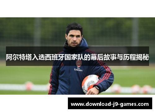 阿尔特塔入选西班牙国家队的幕后故事与历程揭秘