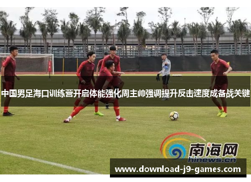 中国男足海口训练营开启体能强化周主帅强调提升反击速度成备战关键