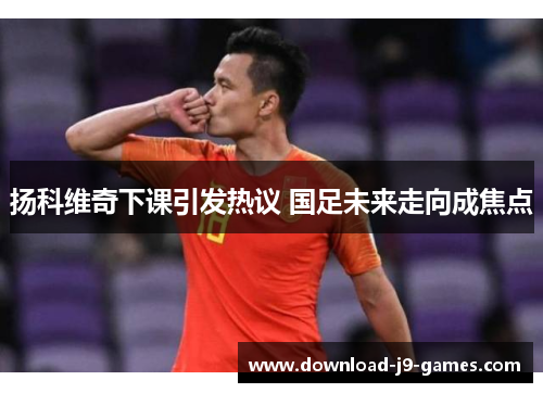 扬科维奇下课引发热议 国足未来走向成焦点