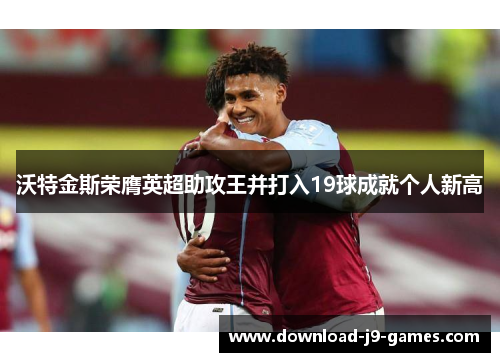 沃特金斯荣膺英超助攻王并打入19球成就个人新高