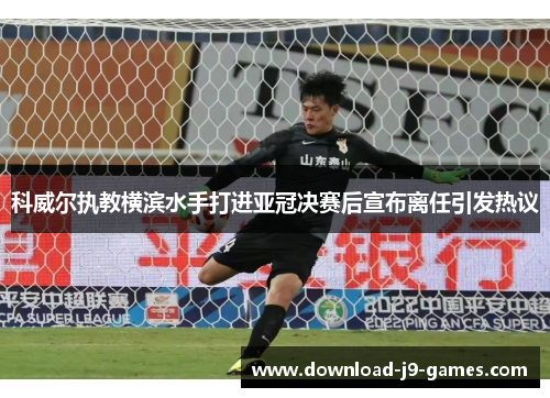 科威尔执教横滨水手打进亚冠决赛后宣布离任引发热议