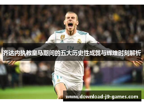 齐达内执教皇马期间的五大历史性成就与辉煌时刻解析 齐达内执教皇马期间的五大历史性成就与辉煌时刻解析